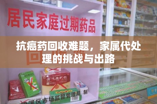 宁波抗癌药回收难题，家属代处理的挑战与出路