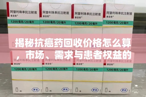 宁波揭秘抗癌药回收价格怎么算，市场、需求与患者权益的平衡之道