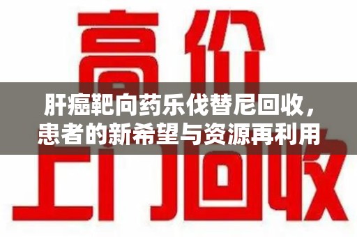宁波肝癌靶向药乐伐替尼回收，患者的新希望与资源再利用