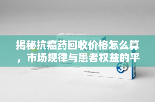 宁波揭秘抗癌药回收价格怎么算，市场规律与患者权益的平衡点