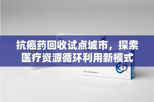 宁波抗癌药回收试点城市，探索医疗资源循环利用新模式