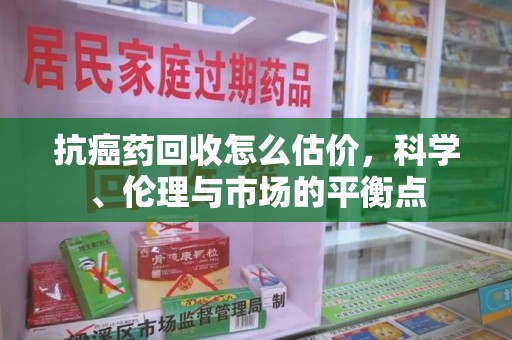 宁波抗癌药回收怎么估价，科学、伦理与市场的平衡点