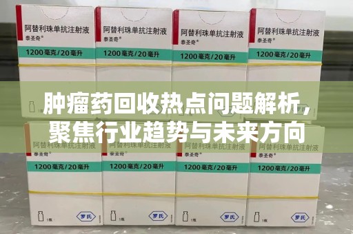 宁波肿瘤药回收热点问题解析，聚焦行业趋势与未来方向